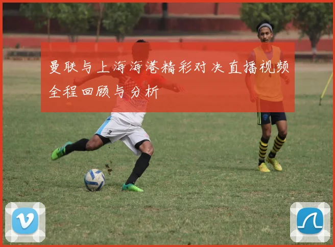 曼联与上海海港精彩对决直播视频全程回顾与分析