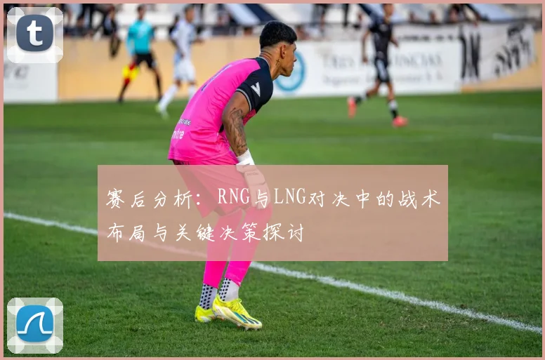赛后分析：RNG与LNG对决中的战术布局与关键决策探讨