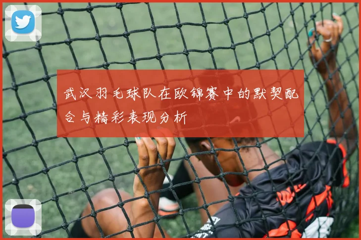 武汉羽毛球队在欧锦赛中的默契配合与精彩表现分析