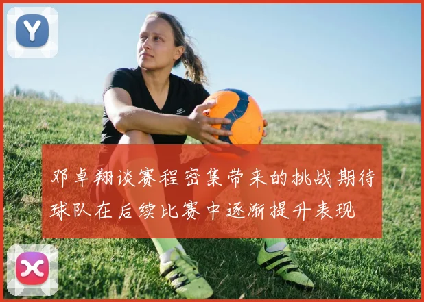 邓卓翔谈赛程密集带来的挑战期待球队在后续比赛中逐渐提升表现