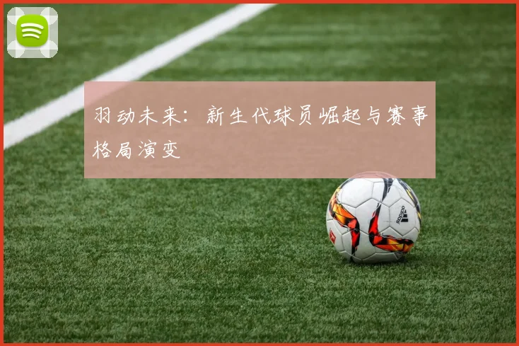 羽动未来：新生代球员崛起与赛事格局演变
