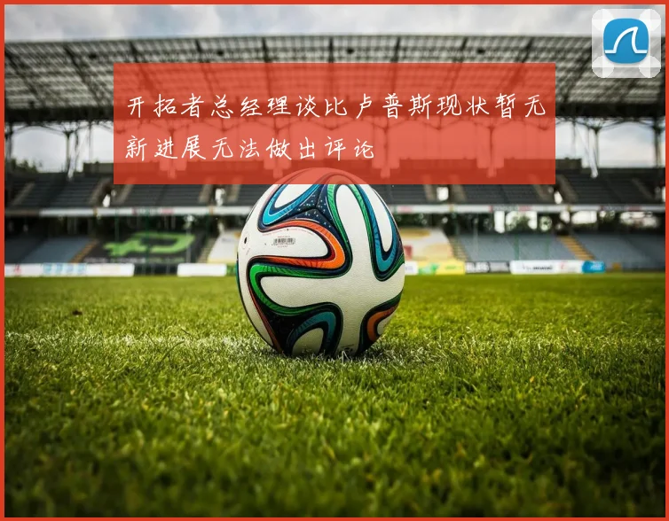 开拓者总经理谈比卢普斯现状暂无新进展无法做出评论
